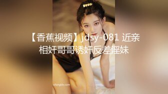 【香蕉视频】jdsy-081 近亲相奸哥哥诱奸反差淫妹