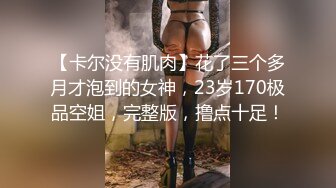 【卡尔没有肌肉】花了三个多月才泡到的女神，23岁170极品空姐，完整版，撸点十足！