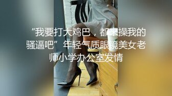 “我要打大鸡巴，都来操我的骚逼吧”年轻气质眼镜美女老师小学办公室发情