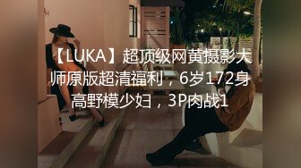 【LUKA】超顶级网黄摄影大师原版超清福利，6岁172身高野模少妇，3P肉战1