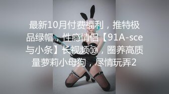 最新10月付费福利，推特极品绿帽，性瘾情侣【91A-sce与小条】长视频⑩，圈养高质量萝莉小母狗，尽情玩弄2