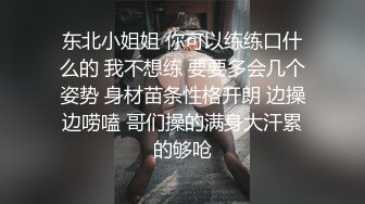 东北小姐姐 你可以练练口什么的 我不想练 要要多会几个姿势 身材苗条性格开朗 边操边唠嗑 哥们操的满身大汗累的够呛