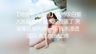 【裙底春光乍泄】模特级白皙大长腿女神 裙底反差骚丁 夹紧像没穿内裤一样 淫水浸透湿印 真的欠肏止痒