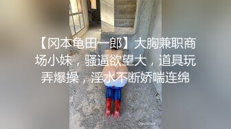 【冈本龟田一郎】大胸兼职商场小妹，骚逼欲望大，道具玩弄爆操，淫水不断娇喘连绵