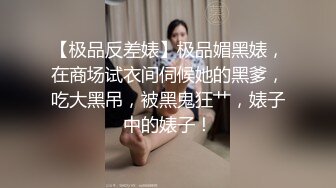 【极品反差婊】极品媚黑婊，在商场试衣间伺候她的黑爹，吃大黑吊，被黑鬼狂艹，婊子中的婊子！