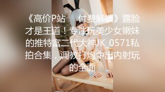 《高价P站❤️付费解锁》露脸才是王道！专注玩美少女嫩妹的推特富二代大神JK_0571私拍合集，调教打炮中出内射玩的全面