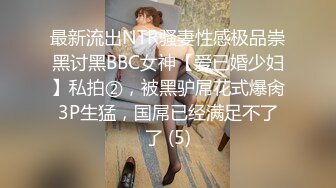 最新流出NTR骚妻性感极品崇黑讨黑BBC女神【爱已婚少妇】私拍②，被黑驴屌花式爆肏3P生猛，国屌已经满足不了了 (5)