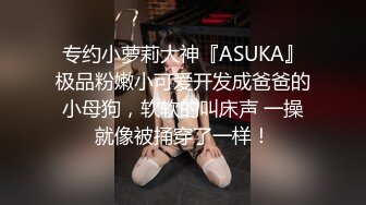 专约小萝莉大神『ASUKA』极品粉嫩小可爱开发成爸爸的小母狗，软软的叫床声 一操就像被捅穿了一样！