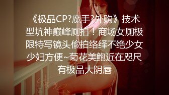 《极品CP?魔手?外购》技术型坑神巅峰厕拍！商场女厕极限特写镜头偸拍络绎不绝少女少妇方便~菊花美鲍近在咫尺有极品大阴唇