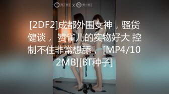 [2DF2]成都外围女神，骚货健谈， 赞雀儿的实物好大 控制不住非常想舔， [MP4/102MB][BT种子]