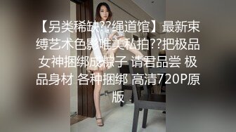 【另类稀缺??绳道馆】最新束缚艺术色影唯美私拍??把极品女神捆绑成粽子 请君品尝 极品身材 各种捆绑 高清720P原版