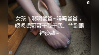 女孩：啊啊爸爸~呜呜爸爸，嗯嗯嗯哥哥干我干我。艹到眼神涣散~