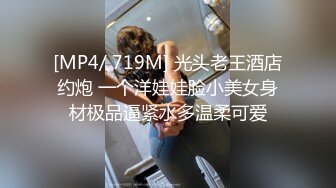 [MP4/ 719M] 光头老王酒店约炮 一个洋娃娃脸小美女身材极品逼紧水多温柔可爱