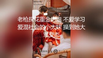 老枪探花重金约炮 不爱学习爱混社会的小太妹 操到她大骂变态