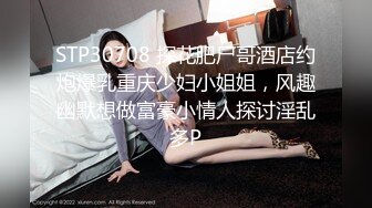 STP30708 探花肥尸哥酒店约炮爆乳重庆少妇小姐姐，风趣幽默想做富豪小情人探讨淫乱多P