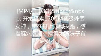 [MP4/ 1.08G]&nbsp;&nbsp; 开发探索170CM顶级外围女神，坐在身上揉胸摸腿，怼着骚穴爆插，搞得太猛妹子有点受不了