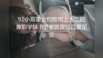 91小哥重金约炮刚上大二的兼职学妹 B里塞跳蛋玩口暴足交