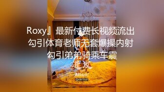 Roxy』最新付费长视频流出 勾引体育老师无套爆操内射 勾引弟弟骑乘车震