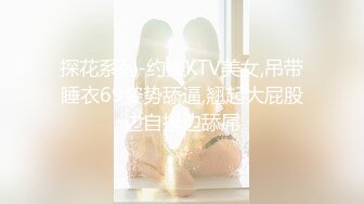 探花系列-约操KTV美女,吊带睡衣69姿势舔逼,翘起大屁股边自摸边舔屌