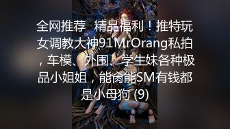 全网推荐✅精品福利！推特玩女调教大神91MrOrang私拍，车模、外围、学生妹各种极品小姐姐，能肏能SM有钱都是小母狗 (9)