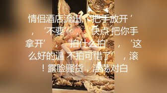 情侣酒店流出,‘把手放开 ’，‘不要’，‘快点 把你手拿开’，‘拍什么拍’，‘这么好的逼 不拍可惜了’，滚！露脸骚货，淫荡对白