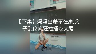 【下集】妈妈出差不在家,父子乱伦疯狂抽插吃大屌