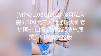 [MP4/1.08G]2023-8月私房售价100元三人组迷玩大神老梦捂七 口爆颜射高颜值气质美少妇高清完整版