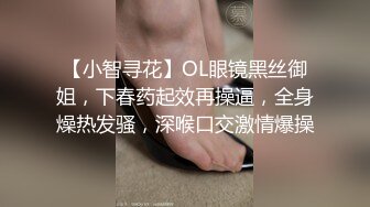 【小智寻花】OL眼镜黑丝御姐，下春药起效再操逼，全身燥热发骚，深喉口交激情爆操