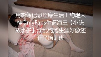 用影像记录淫靡生活！约炮大神OnlyFans牛逼海王【小陈故事多】淫乱约炮生涯好像还开了培训班