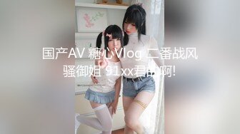 国产AV 糖心Vlog 二番战风骚御姐 91xx君的啊!