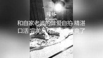 和自家老婆的做爱自拍 精湛口活 完美身材操起来太爽了