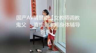 国产AV情景剧【女教师调教鬼父❤️直接到家用身体辅导爸爸】