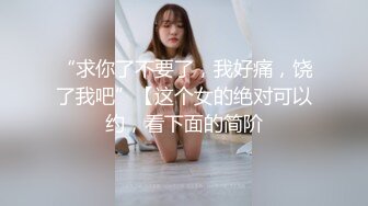 “求你了不要了，我好痛，饶了我吧”【这个女的绝对可以约，看下面的简阶