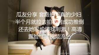 瓜友分享 套路拍写真的少妇 半个月就拉去拍私房成功推倒 还去她家偷情找刺激！高清露脸性爱视频流出