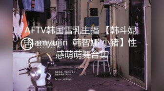 AFTV韩国雪乳主播 【韩斗妮 Namyujin  韩智娜 小猪】性感萌萌舞合集