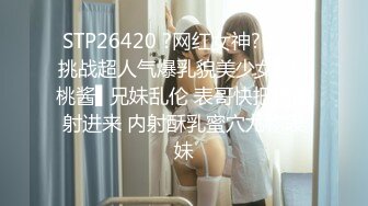 STP26420 ?网红女神? 最新挑战超人气爆乳貌美少女▌小桃酱▌兄妹乱伦 表哥快把精液射进来 内射酥乳蜜穴尤物表妹