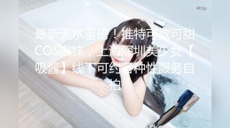 最新无水重磅！推特可欲可甜COS嫩妹，上海深圳美少女【吸酱】线下可约各种性服务自拍