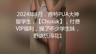 2024年3月，推特PUA大神留学生，【Chusuk】，付费VIP福利，操了不少学生妹，野战玩得花1