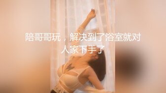 陪哥哥玩，解决到了浴室就对人家下手了