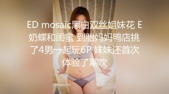 ED mosaic黑白双丝姐妹花 E奶蝶和闺蜜 到胎妈妈鸭店挑了4男一起玩6P 妹妹还首次体验了潮吹