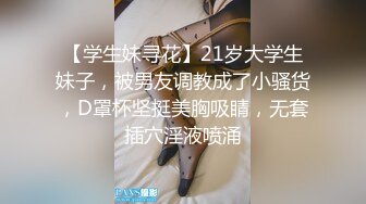 【学生妹寻花】21岁大学生妹子，被男友调教成了小骚货，D罩杯坚挺美胸吸睛，无套插穴淫液喷涌