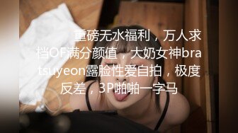 ⚫️⚫️重磅无水福利，万人求档OF满分颜值，大奶女神bratsuyeon露脸性爱自拍，极度反差，3P啪啪一字马