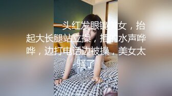 ❤️❤️一头红发眼镜美女，抬起大长腿站立操，插的水声哗哗，边打电话边被操，美女太骚了