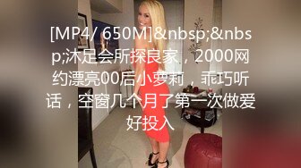 [MP4/ 650M]&nbsp;&nbsp;沐足会所探良家，2000网约漂亮00后小萝莉，乖巧听话，空窗几个月了第一次做爱好投入