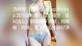 [MP4/ 109M]&nbsp;&nbsp;宾馆调教细长腿小骚货，淫叫浪女：啊啊啊好深啊，用棒棒，肉棒。男：什么插得好深？