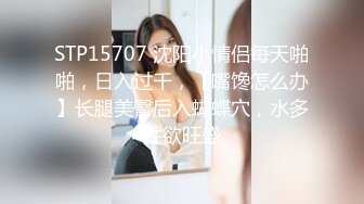 STP15707 沈阳小情侣每天啪啪，日入过千，【嘴馋怎么办】长腿美臀后入蝴蝶穴，水多性欲旺盛