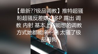 【最新??极品调教】推特超骚粉超骚反差婊??多P 露出 调教 内射 基本上你能想的调教方式她都能来一遍 太骚了极品母狗