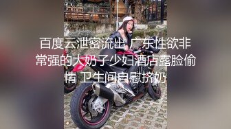 百度云泄密流出 广东性欲非常强的大奶子少妇酒店露脸偷情 卫生间自慰挤奶