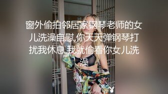 窗外偷拍邻居家钢琴老师的女儿洗澡自慰,你天天弹钢琴打扰我休息,我就偷看你女儿洗澡