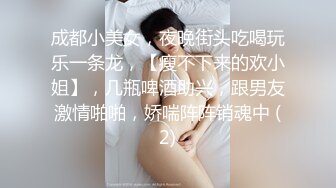 成都小美女，夜晚街头吃喝玩乐一条龙，【瘦不下来的欢小姐】，几瓶啤酒助兴，跟男友激情啪啪，娇喘阵阵销魂中 (2)